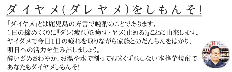 ダイヤメとは、鹿児島の方言で晩酌のことであります。1日の締めくくりにダレ(疲れ)を癒す・ヤメ(止める)ことに由来します。ダイヤメで今日1日の疲れを取りながら家族とのだんらんをはかり、明日への活力を生み出しましょう。酔いざめさわやか、お湯や水で割っても味崩れしない本格芋焼酎であなたもダイヤメしもんそ!